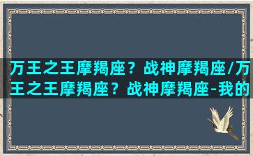 万王之王摩羯座？战神摩羯座/万王之王摩羯座？战神摩羯座-我的网站(万王之万 摩羯座)